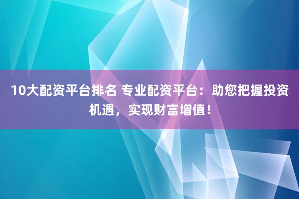 10大配资平台排名 专业配资平台：助您把握投资机遇，实现财富增值！