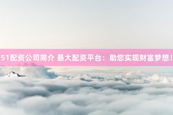 51配资公司简介 最大配资平台：助您实现财富梦想！