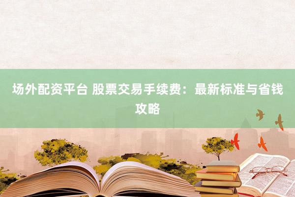 场外配资平台 股票交易手续费：最新标准与省钱攻略