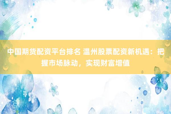 中国期货配资平台排名 温州股票配资新机遇：把握市场脉动，实现财富增值