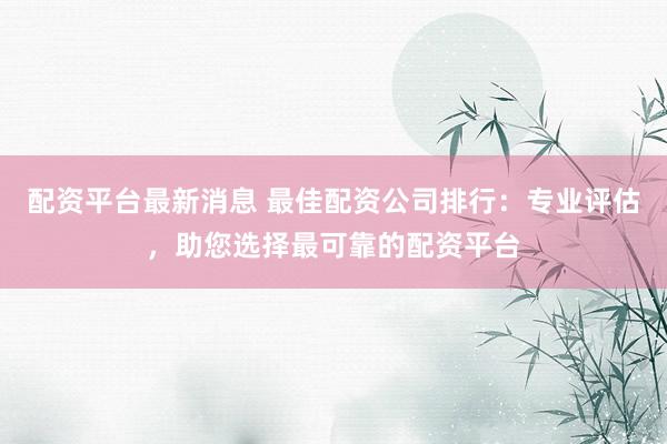 配资平台最新消息 最佳配资公司排行：专业评估，助您选择最可靠的配资平台