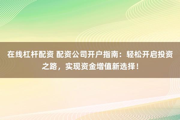在线杠杆配资 配资公司开户指南：轻松开启投资之路，实现资金增值新选择！