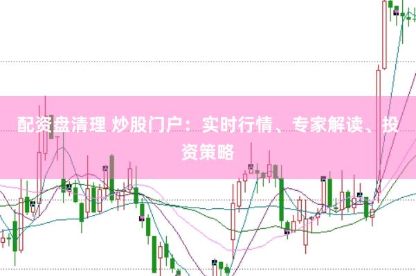 配资盘清理 炒股门户：实时行情、专家解读、投资策略