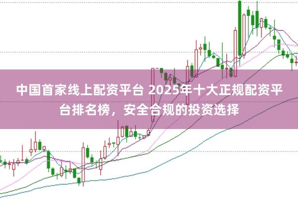 中国首家线上配资平台 2025年十大正规配资平台排名榜，安全合规的投资选择