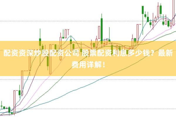 配资资深炒股配资公司 股票配资利息多少钱？最新费用详解！