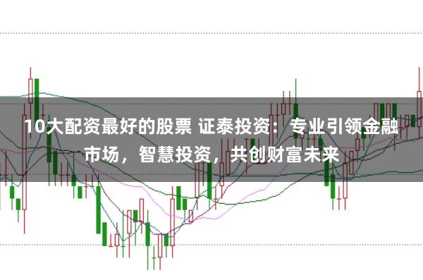 10大配资最好的股票 证泰投资：专业引领金融市场，智慧投资，共创财富未来