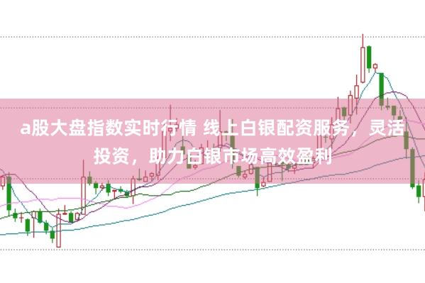 a股大盘指数实时行情 线上白银配资服务，灵活投资，助力白银市场高效盈利