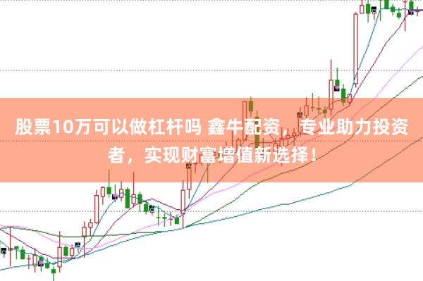 股票10万可以做杠杆吗 鑫牛配资，专业助力投资者，实现财富增值新选择！
