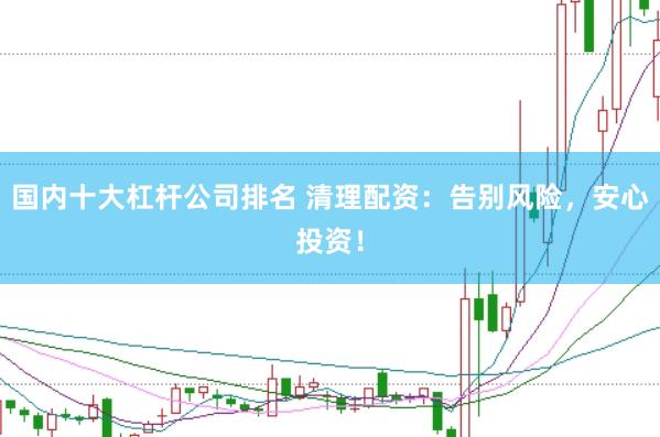 国内十大杠杆公司排名 清理配资：告别风险，安心投资！