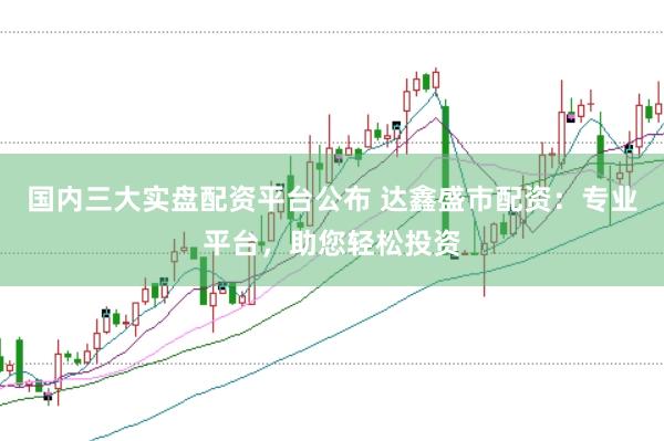 国内三大实盘配资平台公布 达鑫盛市配资：专业平台，助您轻松投资