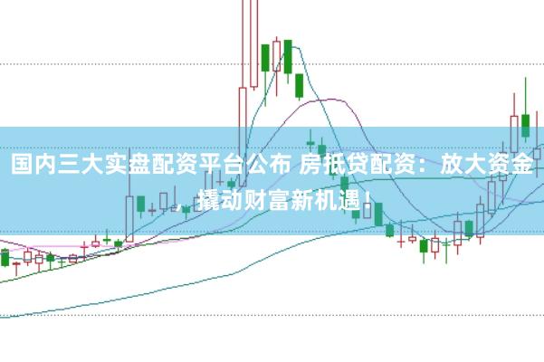 国内三大实盘配资平台公布 房抵贷配资：放大资金，撬动财富新机遇！