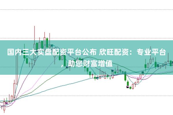 国内三大实盘配资平台公布 欣旺配资：专业平台，助您财富增值