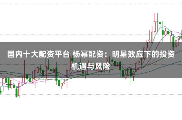 国内十大配资平台 杨幂配资：明星效应下的投资机遇与风险