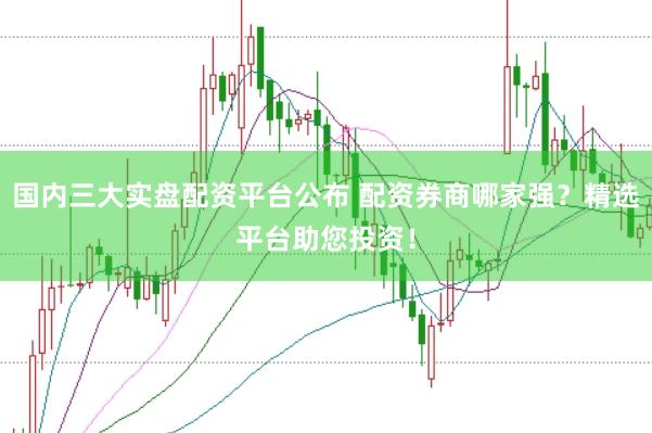 国内三大实盘配资平台公布 配资券商哪家强？精选平台助您投资！
