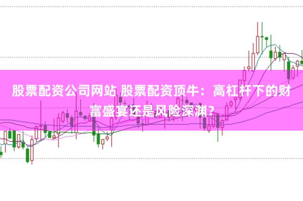 股票配资公司网站 股票配资顶牛：高杠杆下的财富盛宴还是风险深渊？