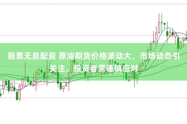 股票无息配资 原油期货价格波动大，市场动态引关注，投资者需谨慎应对