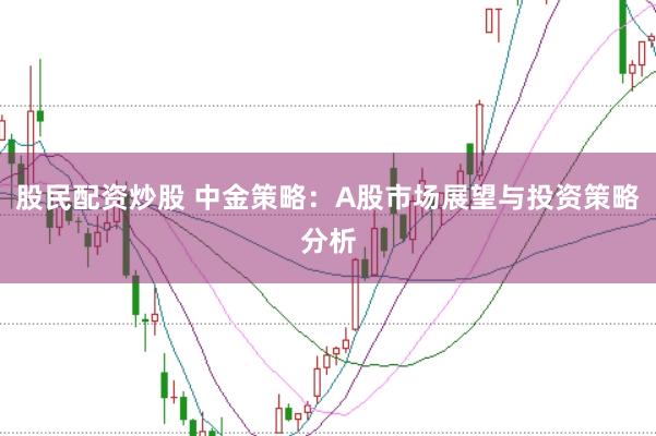 股民配资炒股 中金策略：A股市场展望与投资策略分析