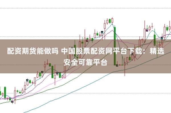 配资期货能做吗 中国股票配资网平台下载：精选安全可靠平台