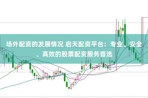 场外配资的发展情况 启天配资平台：专业、安全、高效的股票配资服务首选