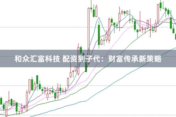 和众汇富科技 配资到子代：财富传承新策略