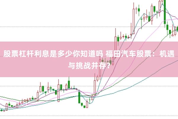 股票杠杆利息是多少你知道吗 福田汽车股票：机遇与挑战并存？