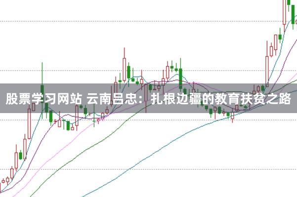 股票学习网站 云南吕忠：扎根边疆的教育扶贫之路