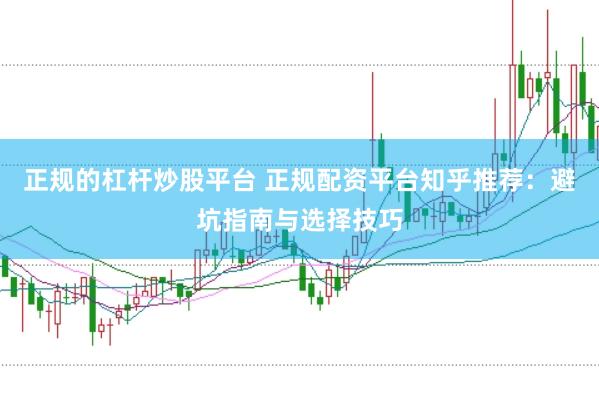 正规的杠杆炒股平台 正规配资平台知乎推荐：避坑指南与选择技巧