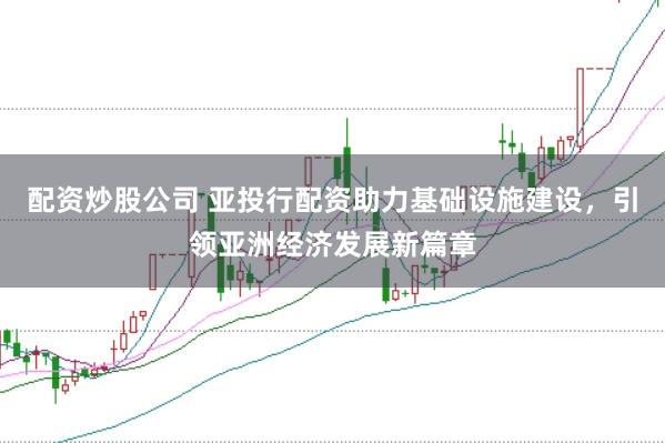 配资炒股公司 亚投行配资助力基础设施建设，引领亚洲经济发展新篇章