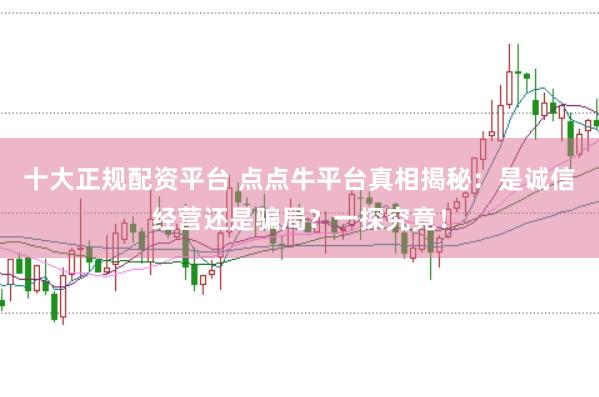十大正规配资平台 点点牛平台真相揭秘：是诚信经营还是骗局？一探究竟！