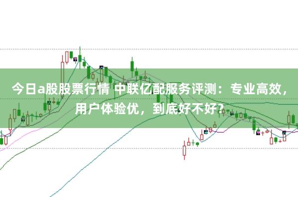 今日a股股票行情 中联亿配服务评测:专业高效,用户体验优,到底好不好?