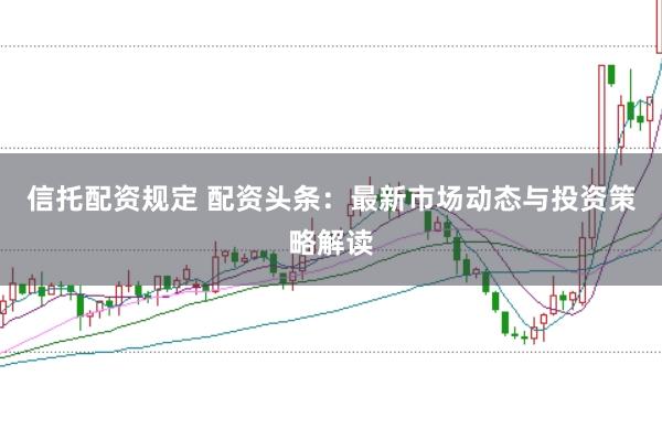 信托配资规定 配资头条:最新市场动态与投资策略解读