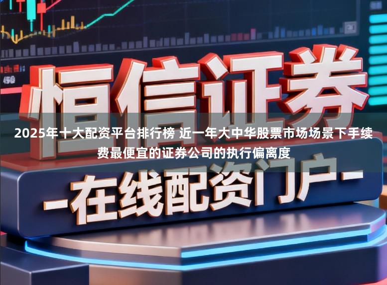 2025年十大配资平台排行榜 近一年大中华股票市场场景下手续费最便宜的证券公司的执行偏离度
