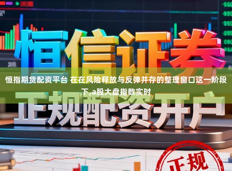 恒指期货配资平台 在在风险释放与反弹并存的整理窗口这一阶段下，a股大盘指数实时