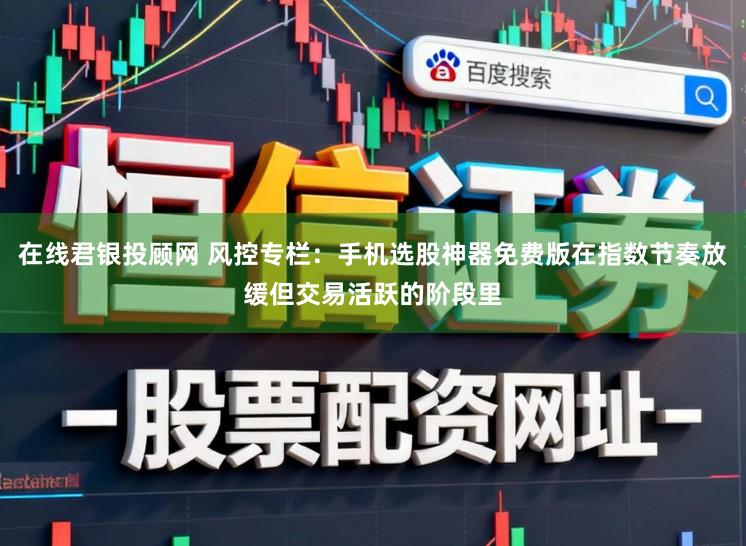 在线君银投顾网 风控专栏：手机选股神器免费版在指数节奏放缓但交易活跃的阶段里