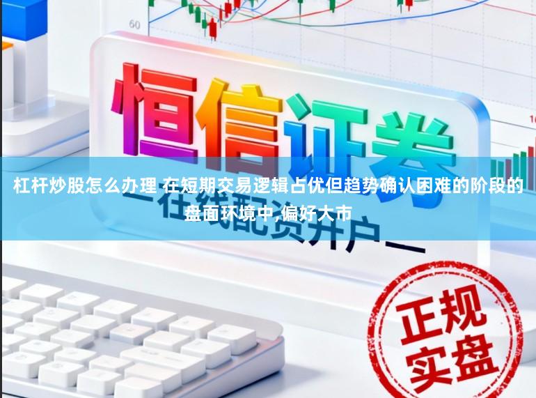 杠杆炒股怎么办理 在短期交易逻辑占优但趋势确认困难的阶段的盘面环境中，偏好大市