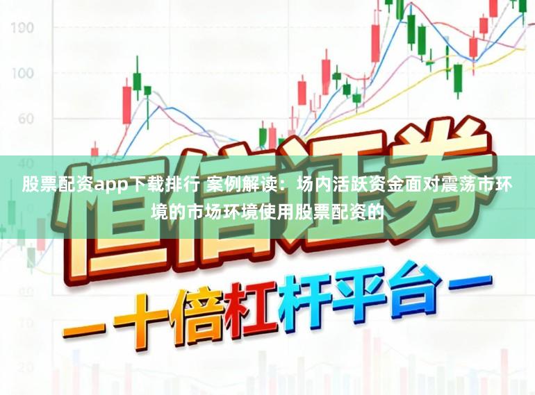 股票配资app下载排行 案例解读：场内活跃资金面对震荡市环境的市场环境使用股票配资的