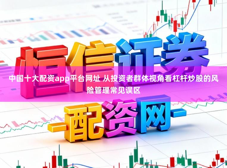 中国十大配资app平台网址 从投资者群体视角看杠杆炒股的风险管理常见误区