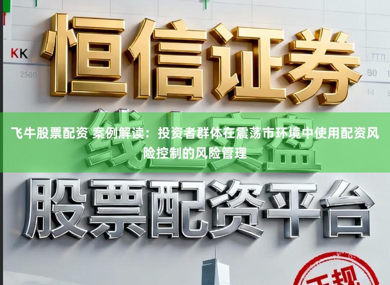 飞牛股票配资 案例解读：投资者群体在震荡市环境中使用配资风险控制的风险管理