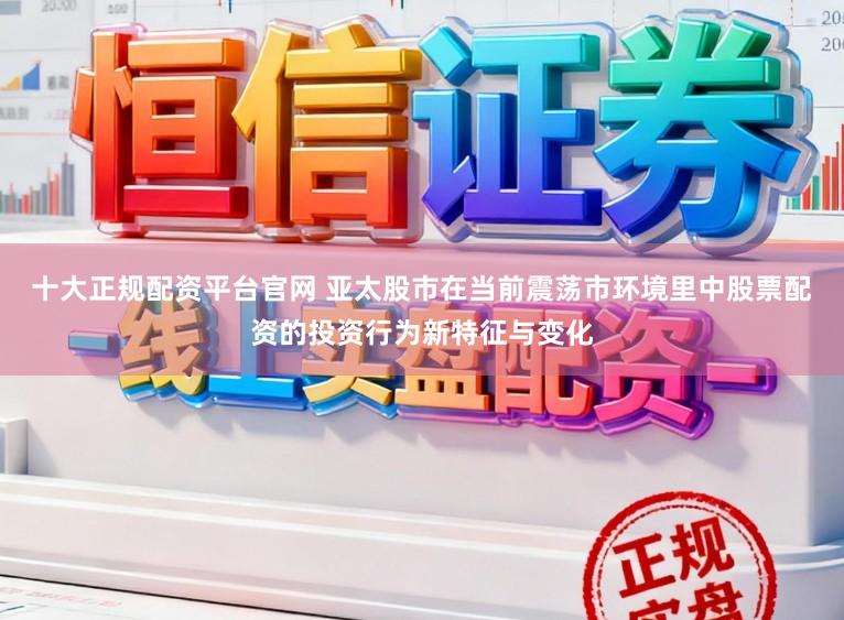 十大正规配资平台官网 亚太股市在当前震荡市环境里中股票配资的投资行为新特征与变化